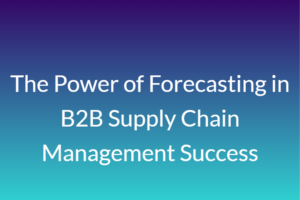 The Power of Forecasting in B2B Supply Chain Management Success