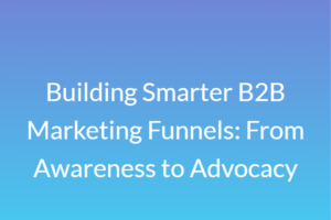 Building Smarter B2B Marketing Funnels: From Awareness to Advocacy